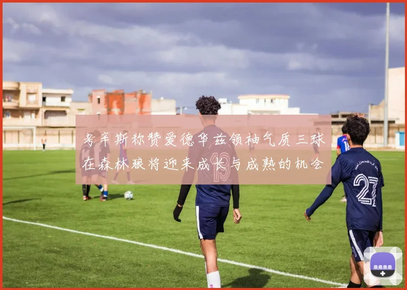 考辛斯称赞爱德华兹领袖气质三球在森林狼将迎来成长与成熟的机会