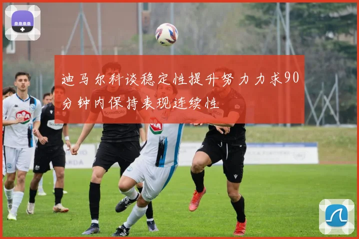 迪马尔科谈稳定性提升努力力求90分钟内保持表现连续性