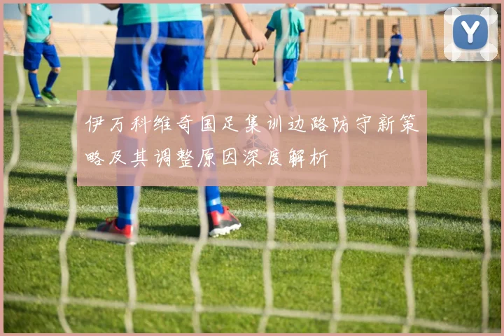 伊万科维奇国足集训边路防守新策略及其调整原因深度解析