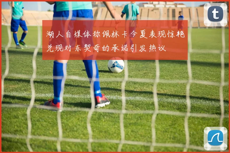 湖人自媒体称佩林卡今夏表现惊艳兑现对东契奇的承诺引发热议