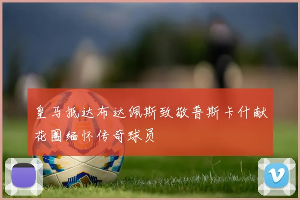 皇马抵达布达佩斯致敬普斯卡什献花圈缅怀传奇球员