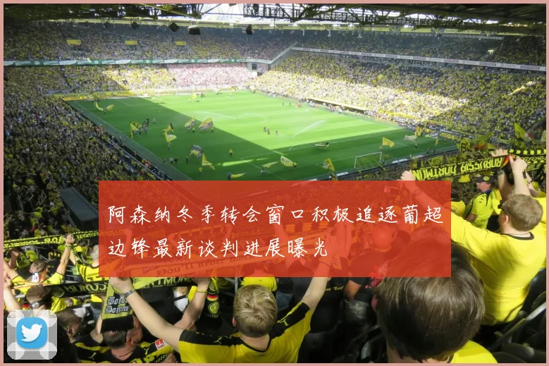 阿森纳冬季转会窗口积极追逐葡超边锋最新谈判进展曝光