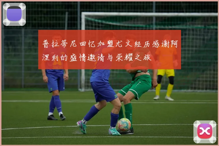 普拉蒂尼回忆加盟尤文经历感谢阿涅利的盛情邀请与荣耀之旅