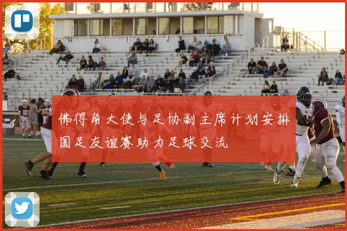 佛得角大使与足协副主席计划安排国足友谊赛助力足球交流