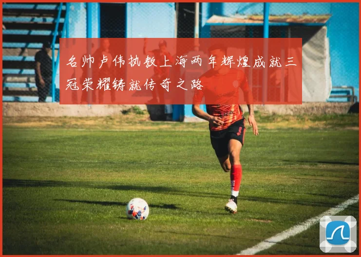 名帅卢伟执教上海两年辉煌成就三冠荣耀铸就传奇之路