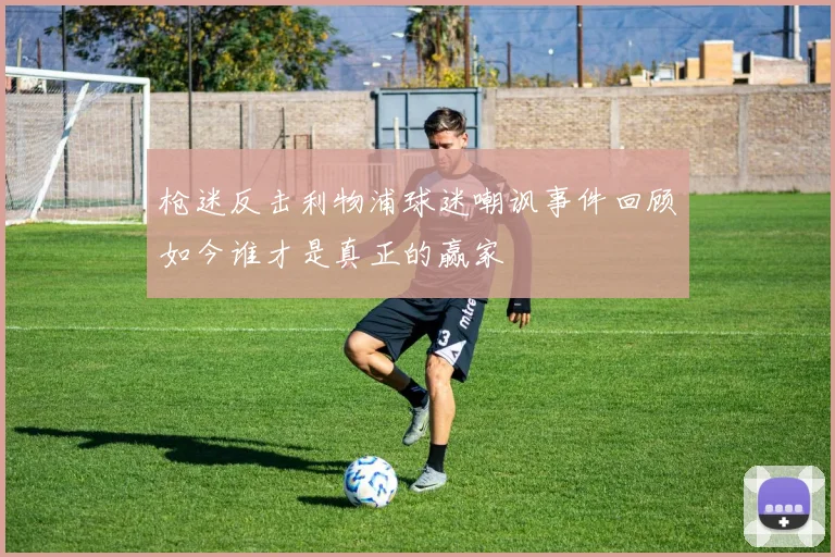 枪迷反击利物浦球迷嘲讽事件回顾如今谁才是真正的赢家