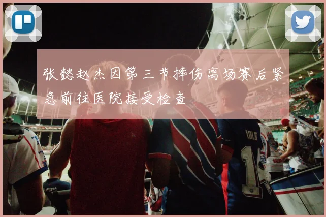 张懿赵杰因第三节摔伤离场赛后紧急前往医院接受检查