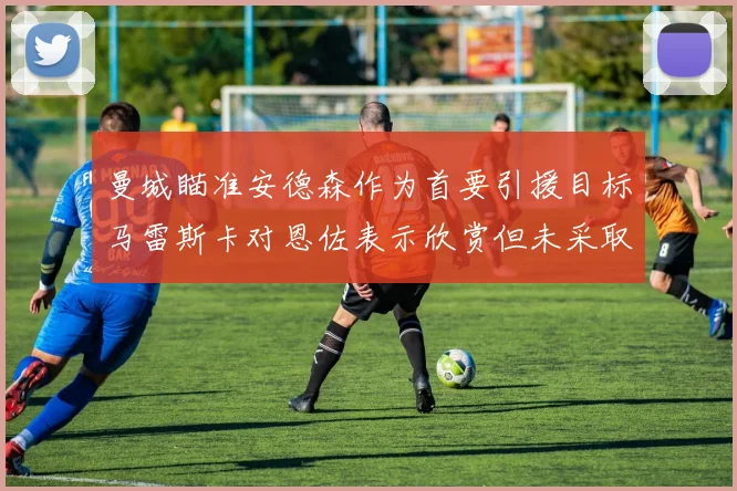 曼城瞄准安德森作为首要引援目标马雷斯卡对恩佐表示欣赏但未采取行动