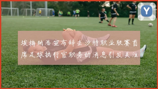 埃梅纳洛宣布辞去沙特职业联赛首席足球执行官职务的消息引发关注