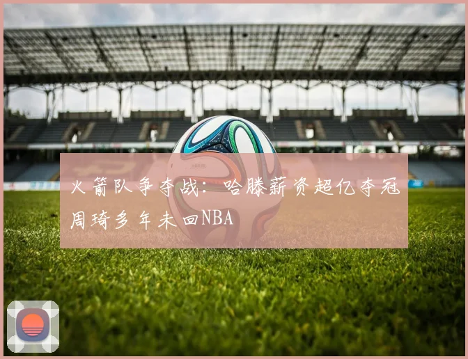 火箭队争夺战：哈滕薪资超亿夺冠周琦多年未回NBA