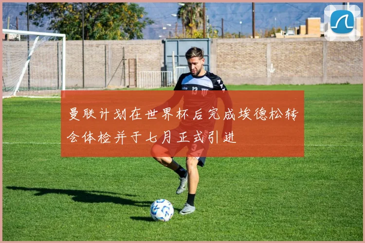 曼联计划在世界杯后完成埃德松转会体检并于七月正式引进