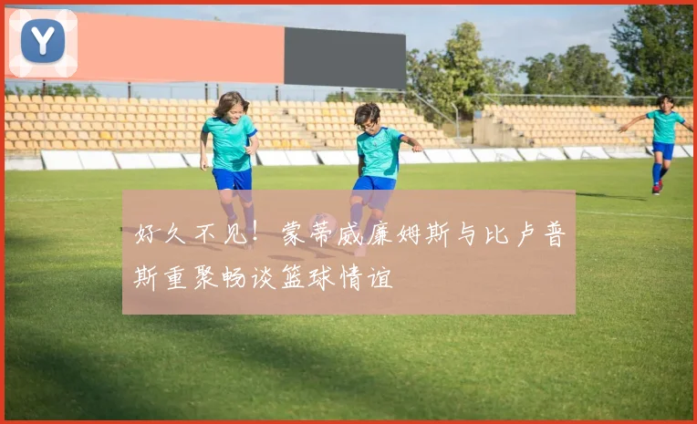 好久不见！蒙蒂威廉姆斯与比卢普斯重聚畅谈篮球情谊