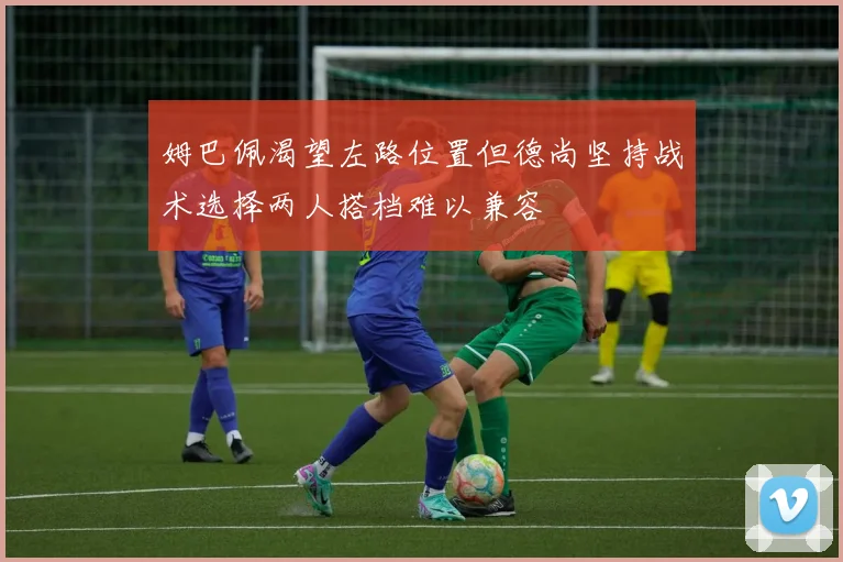 姆巴佩渴望左路位置但德尚坚持战术选择两人搭档难以兼容