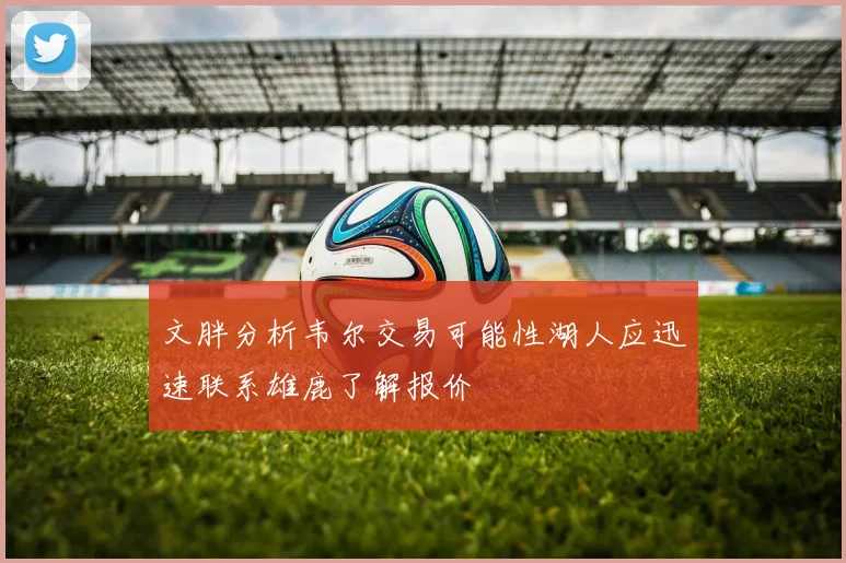 文胖分析韦尔交易可能性湖人应迅速联系雄鹿了解报价