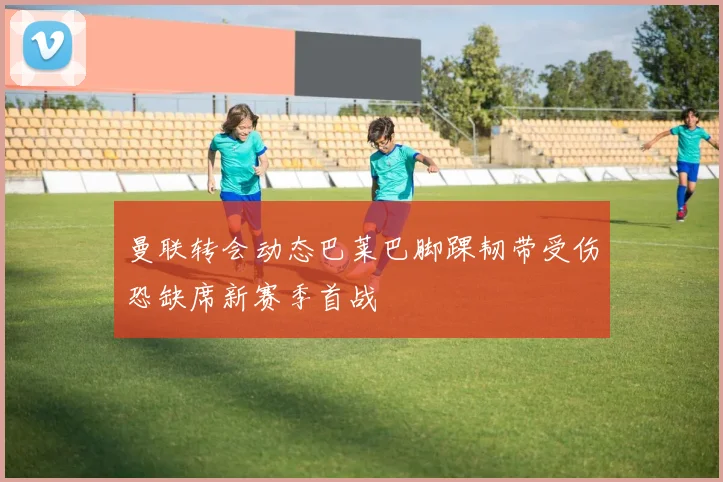 曼联转会动态巴莱巴脚踝韧带受伤恐缺席新赛季首战