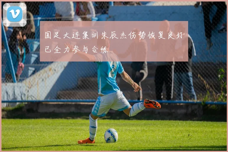 国足大连集训朱辰杰伤势恢复良好已全力参与合练