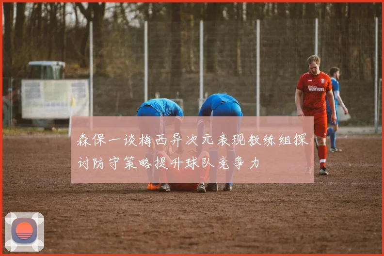 森保一谈梅西异次元表现教练组探讨防守策略提升球队竞争力